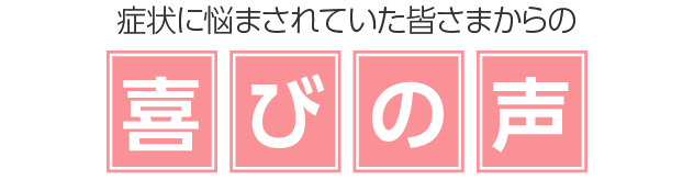 症状に悩まされていた皆さまからの喜びの声